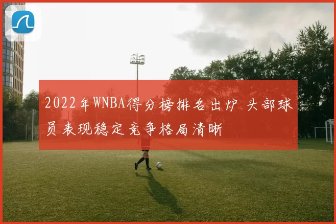 2022年WNBA得分榜排名出炉 头部球员表现稳定竞争格局清晰
