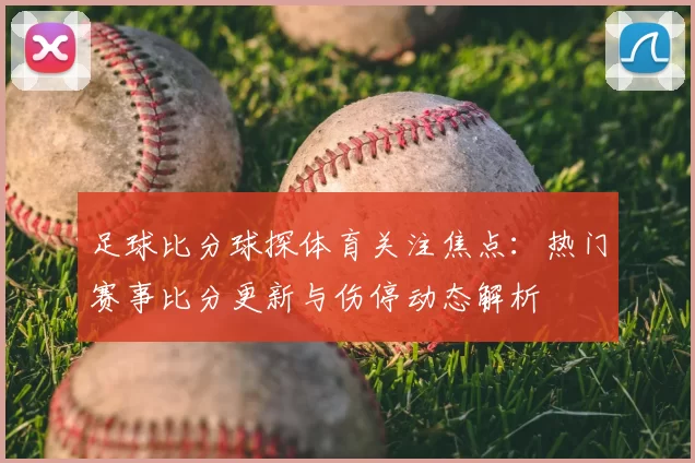 足球比分球探体育关注焦点：热门赛事比分更新与伤停动态解析