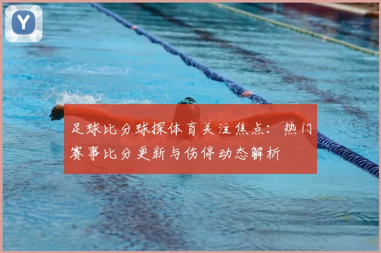 足球比分球探体育关注焦点：热门赛事比分更新与伤停动态解析