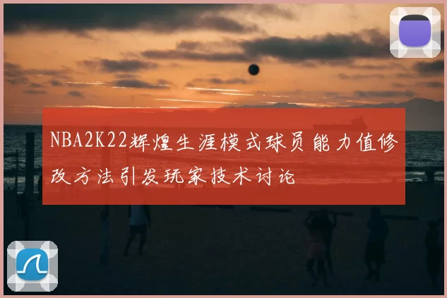 NBA2K22辉煌生涯模式球员能力值修改方法引发玩家技术讨论