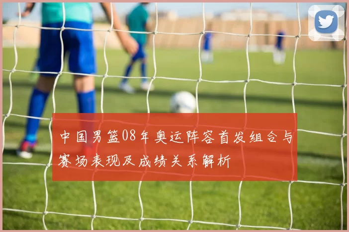 中国男篮08年奥运阵容首发组合与赛场表现及成绩关系解析